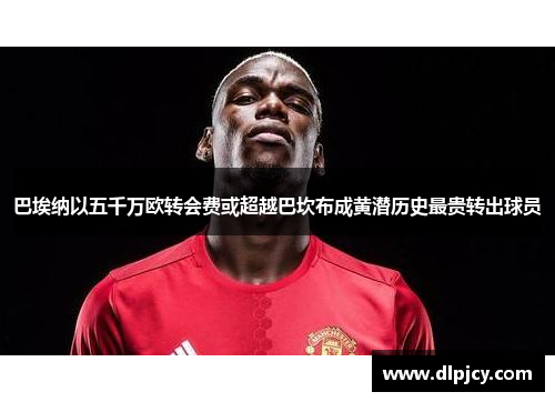 巴埃纳以五千万欧转会费或超越巴坎布成黄潜历史最贵转出球员