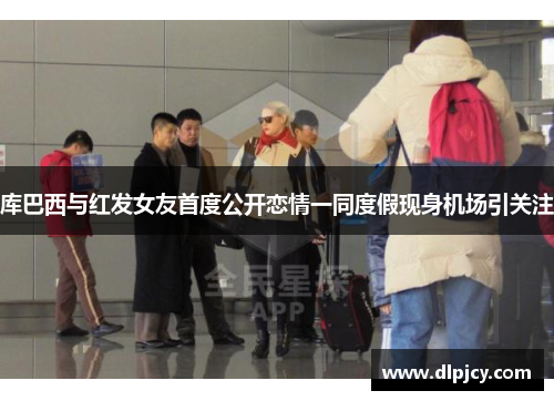 库巴西与红发女友首度公开恋情一同度假现身机场引关注