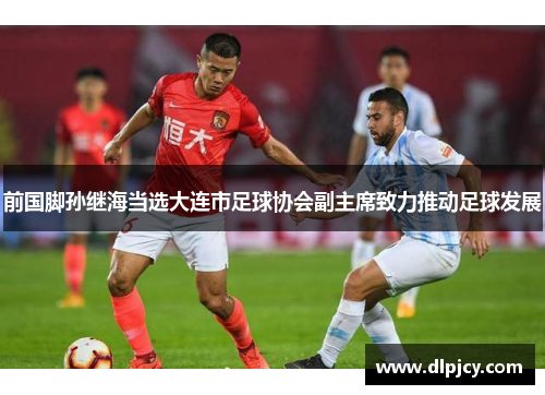 前国脚孙继海当选大连市足球协会副主席致力推动足球发展